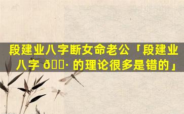 段建业八字断女命老公「段建业八字 🕷 的理论很多是错的」